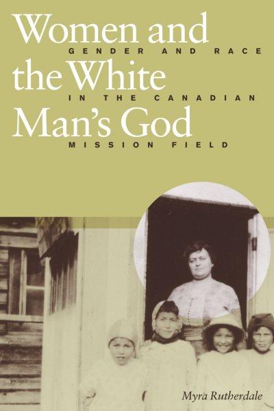 Women and the white man's God : gender and race in the Canadian mission field / Myra Rutherdale.