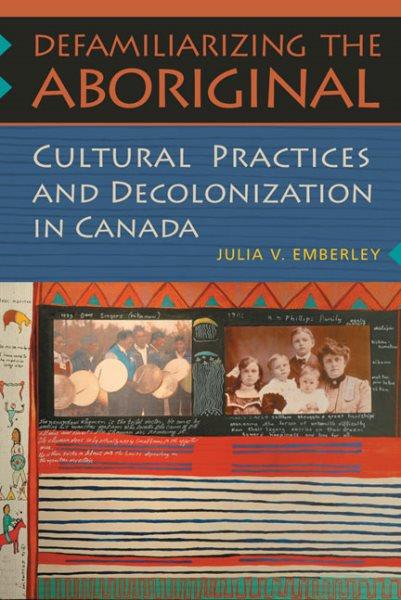Defamiliarizing the aboriginal : cultural practices and decolonization in Canada / Julia V. Emberley.