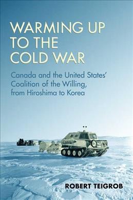 Warming up to the Cold War : Canada and the United States' coalition of the willing, from Hiroshima to Korea / Robert Teigrob.