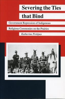 Severing the ties that bind : government repression of indigenous religious ceremonies on the prairies / Katherine Pettipas.