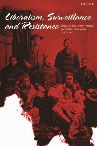Liberalism, surveillance and resistance : Indigenous communities in Western Canada, 1877-1927 / Keith D. Smith.