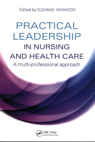 Practical leadership in nursing and health care : a multi-professional approach / edited by Suzanne Henwood, PhD, MSc, HDCR, PGCE (Associate Professor and Programme Leader, Master of Health Science Programmes, Unitec Institute of Technology, Auckland, New Zealand).