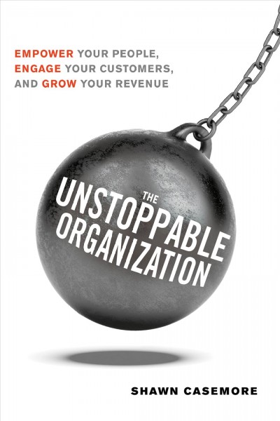 The unstoppable organization : empower your people, engage your customers, and grow your revenue / by Shawn Casemore.