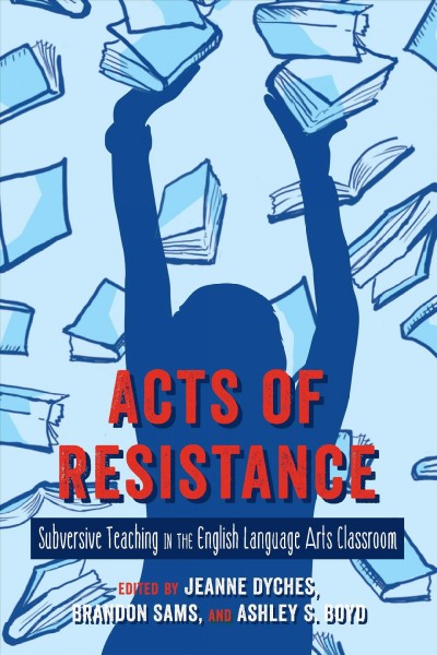 Acts of Resistance : Subversive Teaching in the English Language Arts Classroom / edited by Jeanne Dyches, Brandon Sams and Ashley S. Boyd.