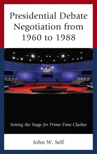 Presidential debate negotiation from 1960 to 1988 : setting the stage for prime-time clashes / John W. Self.