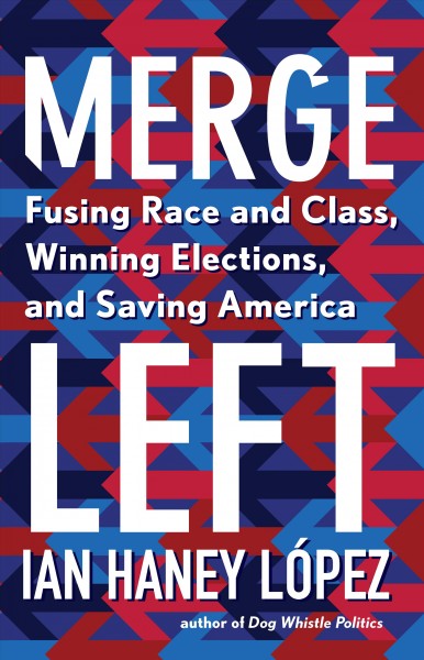 Merge left : fusing race and class, winning elections, and saving America / Ian Haney López.