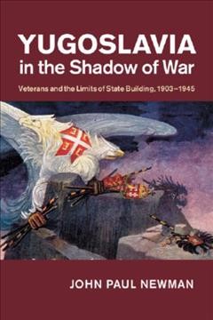 Yugoslavia in the shadow of war : veterans and the limits of state building, 1903-1945 / John Paul Newman.