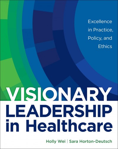 Visionary leadership in healthcare : excellence in practice, policy, and ethics / Holly Wei, Sara Horton-Deutsch.