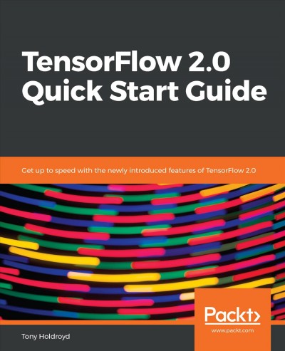 TensorFlow 2.0 quick start guide : get up to speed with the newly introduced features of TensorFlow 2.0 / Tony Holdroyd.