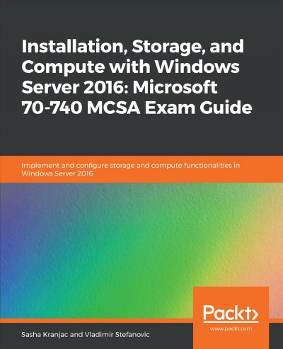 Installation, storage, and compute with Windows Server 2016, Microsoft 70-740 MCSA exam guide : implement and configure storage and compute functionalities in Windows Server 2016 / Sasha Kranjac, Vladimir Stefanovic.