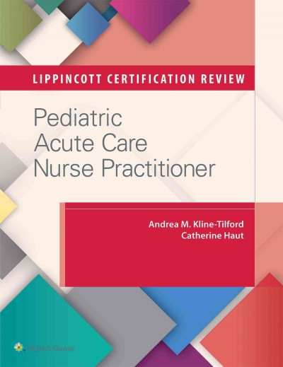 Lippincott certification review : pediatric acute care nurse practitioner / Andrea M. Kline-Tilford, MS, CPNP-AC/PC, FCCM, Pediatric Nurse Practitioner, Children's Hospital of Michigan, Department of Cardiovascular Surgery, Detroit, Michigan, Catherine Haut, DNP, CPNP-AC/PC, CCRN, Specialty Director, Pediatric Nurse Practitioner Program, University of Maryland School of Nursing, Baltimore, Maryland, Pediatric Nurse Practitioner, Pediatrix Medical Group and Beacon Pediatrics.