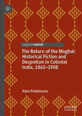 The return of the Mughal : historical fiction and despotism in colonial India, 1863-1908 / Alex Padamsee.