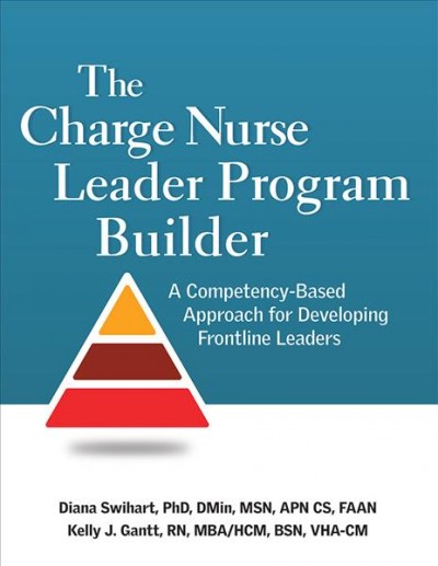 The charge nurse leader program builder : a competency-based approach for developing frontline leaders / Diana Swihart (PhD, DMin, MSN, APN CS, FAAN), Kelly J. Gantt (RN, MBA/HCM, BSN, VHA-CM).