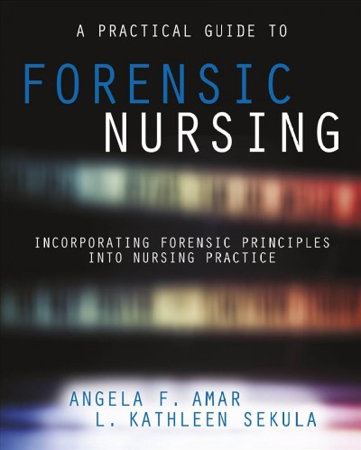 A practical guide to forensic nursing : incorporating forensic principles into nursing practice / Angela Amar, L. Kathleen Sekula.