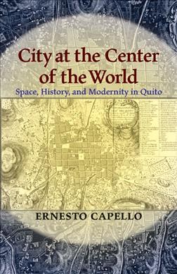 City at the center of the world : space, history, and modernity in Quito / Ernesto Capello.