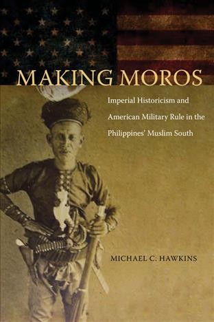 Making moros : imperial historicism and American military rule in the Philippines' Muslim south / Michael Hawkins.