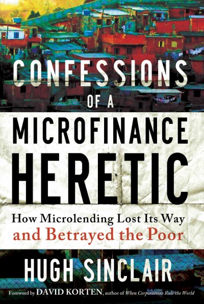Confessions of a Microfinance Heretic : How Microlending Lost Its Way and Betrayed the Poor.