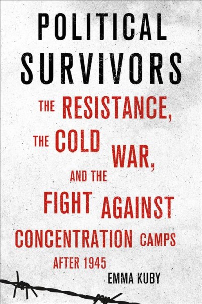 Political survivors : the resistance, the Cold War, and the fight against concentration camps after 1945 / Emma Kuby.