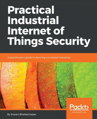 Practical Industrial Internet of Things security : a practitioner's guide to securing connected industries / Sravani Bhattacharjee.