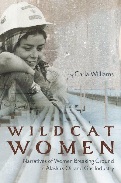 Wildcat women : narratives of the women breaking ground in Alaska's oil and gas industry / by Carla Williams.