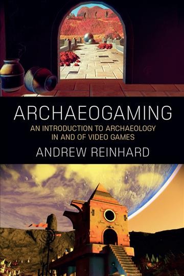 Archaeogaming : an introduction to archaeology in and of video games / Andrew Reinhard.