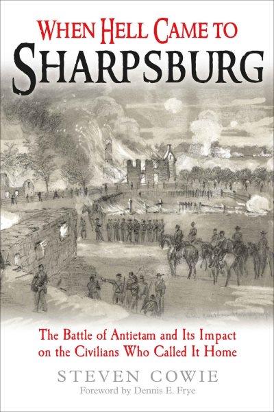 When hell came to Sharpsburg : the Battle of Antietam and its impact on the civilians who called it home / Steven Cowie.