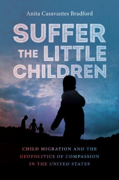 Suffer the little children : child migration and the geopolitics of compassion in the United States / Anita Casavantes Bradford.