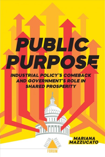 Public purpose : Industrial Policy's Comeback and Government's Role in Shared Prosperity / Mariana Mazzucato.