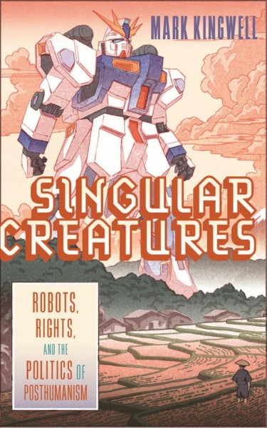 Singular creatures : robots, rights, and the politics of posthumanism / Mark Kingwell.
