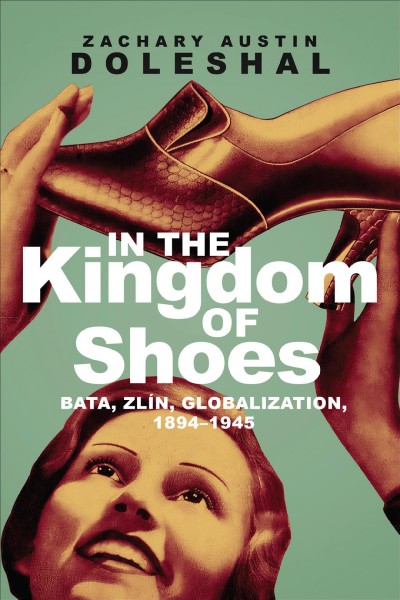 In the kingdom of shoes : Bata, Zlín, globalization, 1894-1945 / Zachary Austin Doleshal.