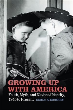 Growing up with America : youth, myth, and nationaliIdentity, 1945 to present / Emily A. Murphy.