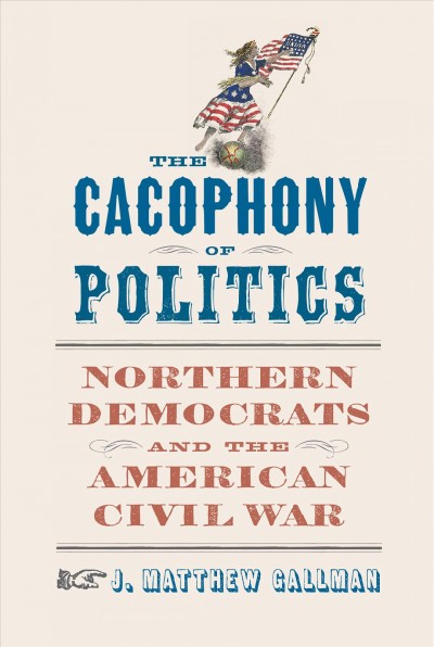The cacophony of politics : Northern Democrats and the American Civil War / J. Matthew Gallman.