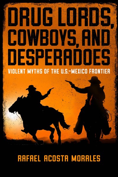 Drug lords, cowboys, and desperadoes : violent myths of the U.S.-Mexico frontier.
