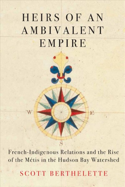 Heirs of an ambivalent empire : French-Indigenous relations and the rise of the Métis in the Hudson Bay watershed / Scott Berthelette.