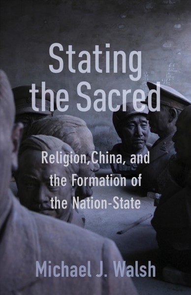 Stating the sacred : religion, China, and the formation of the nation-state / Michael J. Walsh
