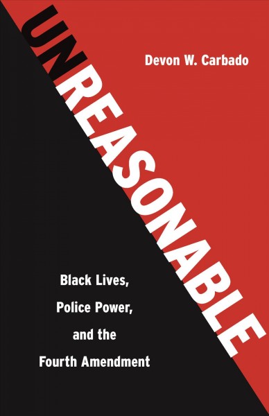 Unreasonable : Black lives, police power, and the Fourth Amendment / Devon W. Carbado.