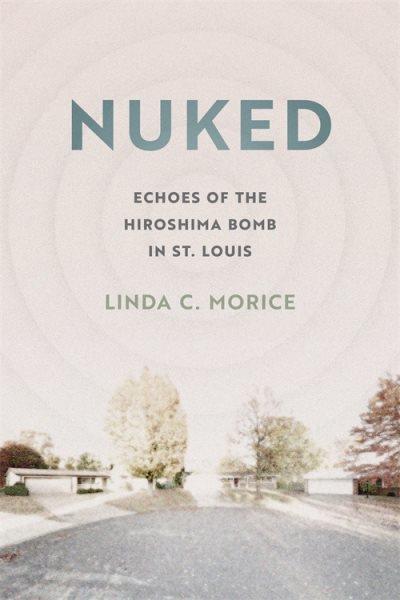 Nuked : echoes of the Hiroshima bomb in St. Louis / Linda C. Morice.
