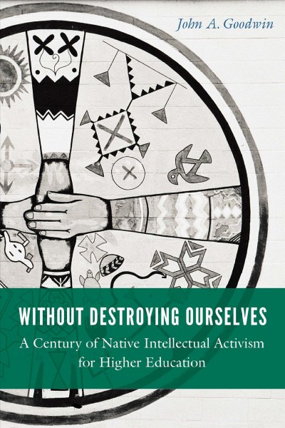 Without destroying ourselves : a century of native intellectual activism for higher education / John A. Goodwin.