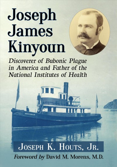Joseph James Kinyoun : discoverer of Bubonic Plague in America and father of the National Institutes of Health / Joseph K. Houts, Jr. ; foreword by David M. Morens.