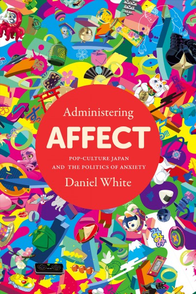 Administering affect : pop-culture Japan and the politics of anxiety / Daniel White.