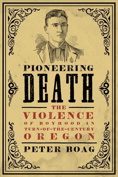 Pioneering death : the violence of boyhood in turn-of-the-century Oregon / Peter Boag.