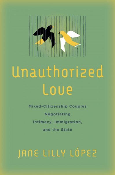 Unauthorized love : mixed-citizenship couples negotiating intimacy, immigration, and the state / Jane Lilly López.