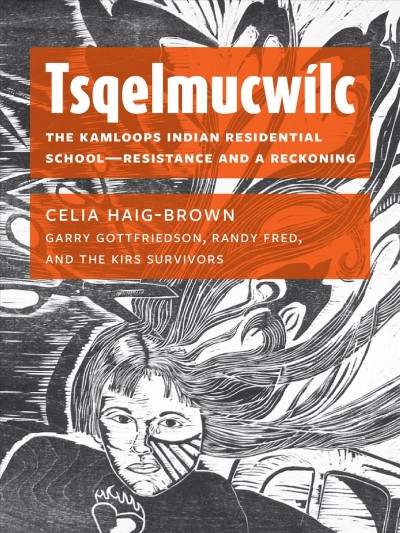 Tsqelmucwílc : the Kamloops Indian Residential School--resistance and a reckoning / Celia Haig-Brown, Garry Gottfriedson, Randy Fred, and the KIRS survivors.