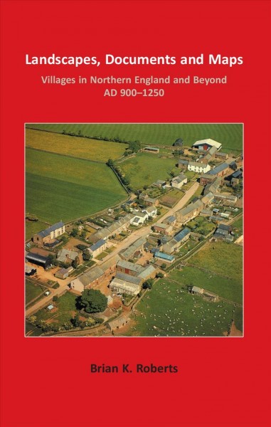 Landscapes, documents and maps : villages in northern England and beyond, AD 900-1250 / Brian K. Roberts.
