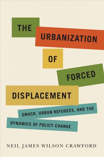 The urbanization of forced displacement : UNHCR, urban refugees, and the dynamics of policy change / Neil James Wilson Crawford.