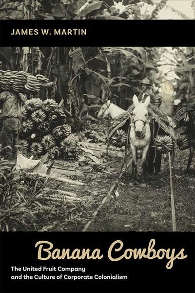 Banana cowboys : the United Fruit Company and the culture of corporate colonialism / James W. Martin.