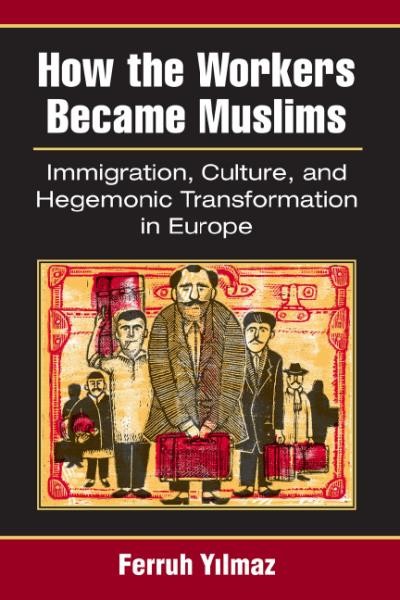 How the workers became Muslims : immigration, culture, and hegemonic transformation in Europe / Ferruh Yılmaz.