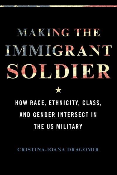 Making the immigrant soldier : how race, ethnicity, class, and gender intersect in the US military / Cristina-Ioana Dragomir.