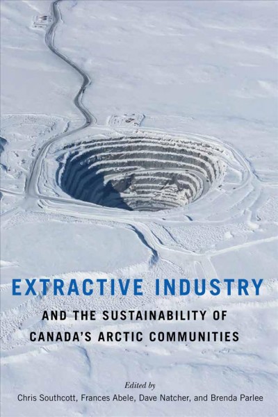 Extractive industry and the sustainability of Canada's Arctic communities / edited by Chris Southcott, Frances Abele, Dave Natcher, and Brenda Parlee.